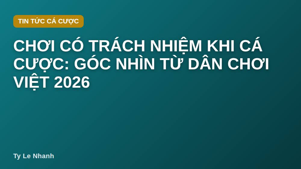 Chơi có trách nhiệm khi cá cược: Góc nhìn từ dân chơi Việt 2026