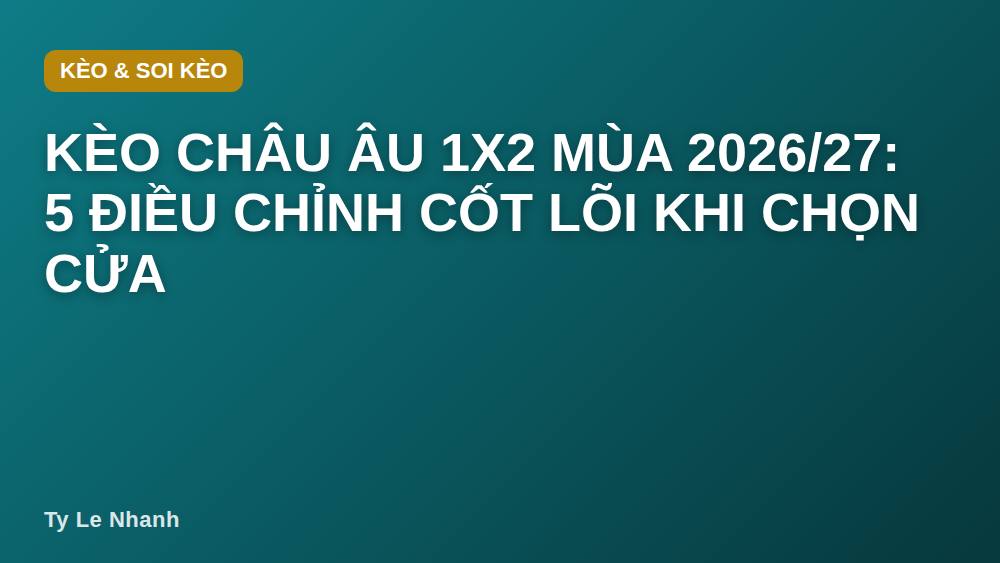 Kèo châu Âu 1X2 mùa 2026/27: 5 điều chỉnh cốt lõi khi chọn cửa