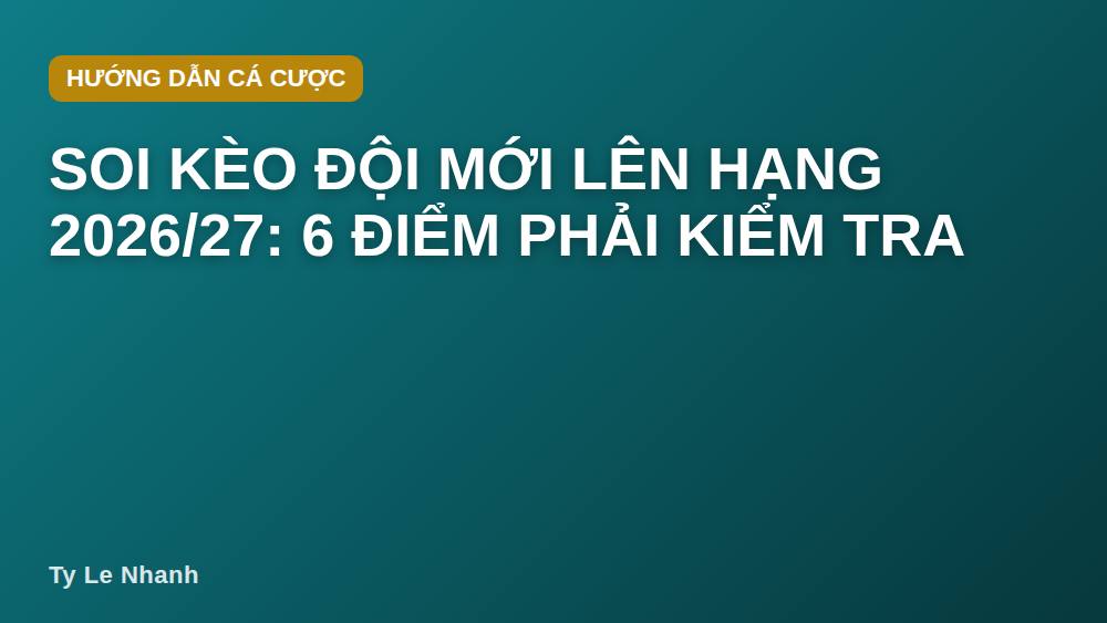 Soi kèo đội mới lên hạng 2026/27: 6 điểm phải kiểm tra